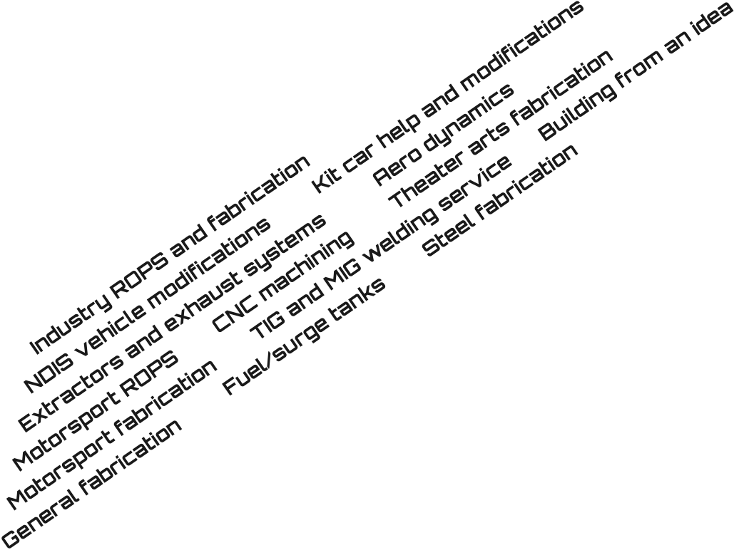 Industry ROPS and fabrication		 NDIS vehicle modifications			Kit car help and modifications Extractors and exhaust systems			Aero dynamics		 Motorsport ROPS		CNC machining		Theater arts fabrication		 Motorsport fabrication		TIG and MIG welding service		Building from an idea General fabrication 		Fuel/surge tanks		Steel fabrication